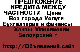 ПРЕДЛОЖЕНИЕ КРЕДИТА МЕЖДУ ЧАСТНОСТИ › Цена ­ 0 - Все города Услуги » Бухгалтерия и финансы   . Ханты-Мансийский,Белоярский г.